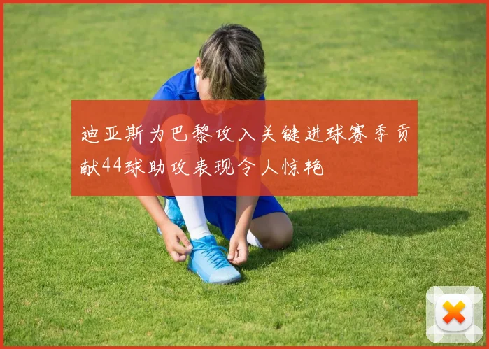 迪亚斯为巴黎攻入关键进球赛季贡献44球助攻表现令人惊艳