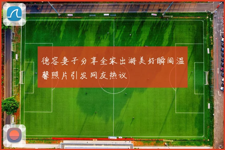 德容妻子分享全家出游美好瞬间温馨照片引发网友热议