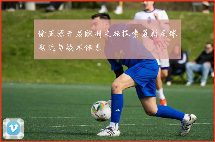 徐正源开启欧洲之旅探索最新足球潮流与战术体系