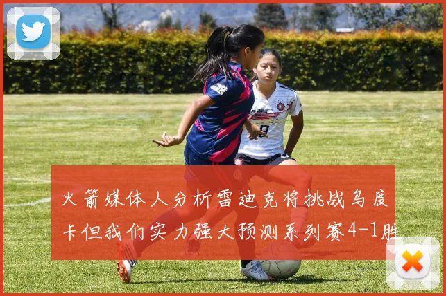 火箭媒体人分析雷迪克将挑战乌度卡但我们实力强大预测系列赛4-1胜出