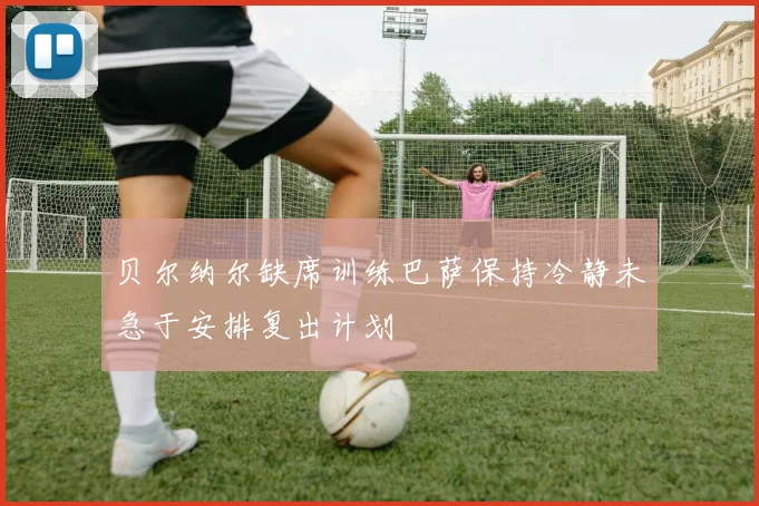 贝尔纳尔缺席训练巴萨保持冷静未急于安排复出计划