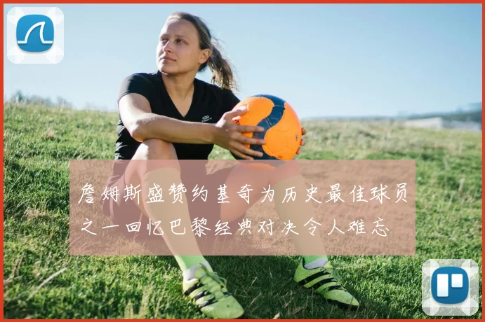 詹姆斯盛赞约基奇为历史最佳球员之一回忆巴黎经典对决令人难忘
