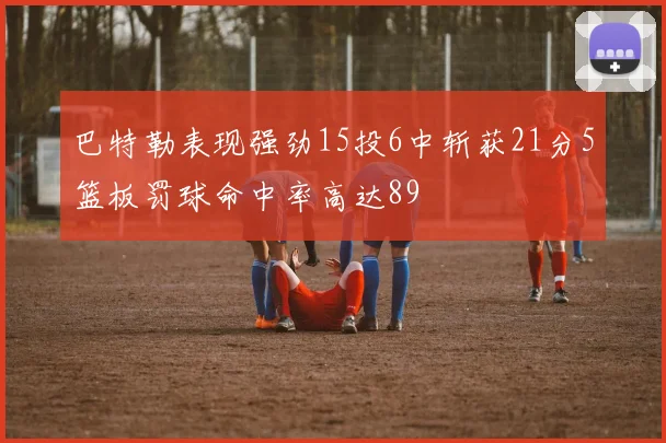 巴特勒表现强劲15投6中斩获21分5篮板罚球命中率高达89
