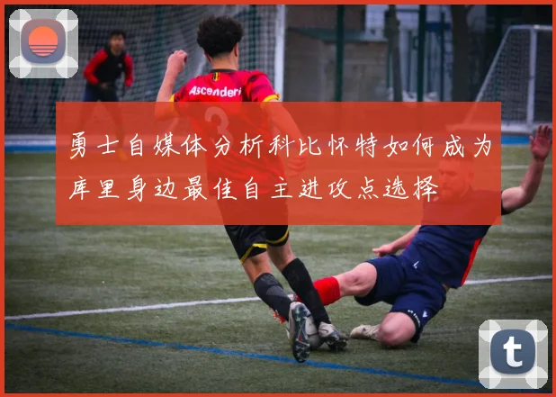 勇士自媒体分析科比怀特如何成为库里身边最佳自主进攻点选择