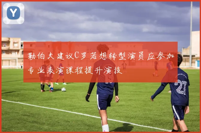 勒伯夫建议C罗若想转型演员应参加专业表演课程提升演技