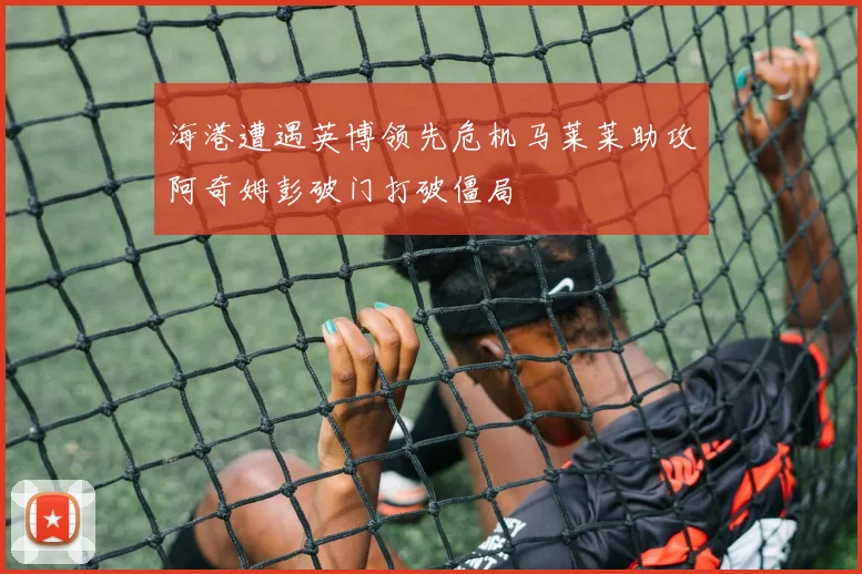 海港遭遇英博领先危机马莱莱助攻阿奇姆彭破门打破僵局