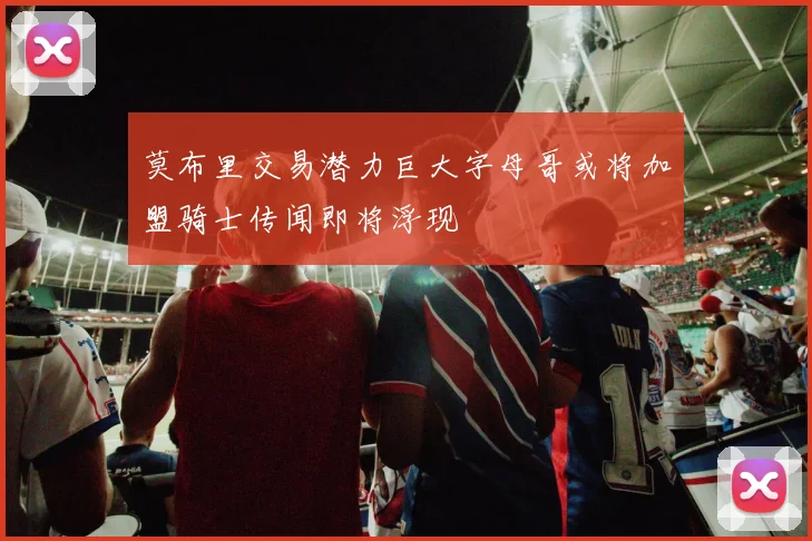 莫布里交易潜力巨大字母哥或将加盟骑士传闻即将浮现