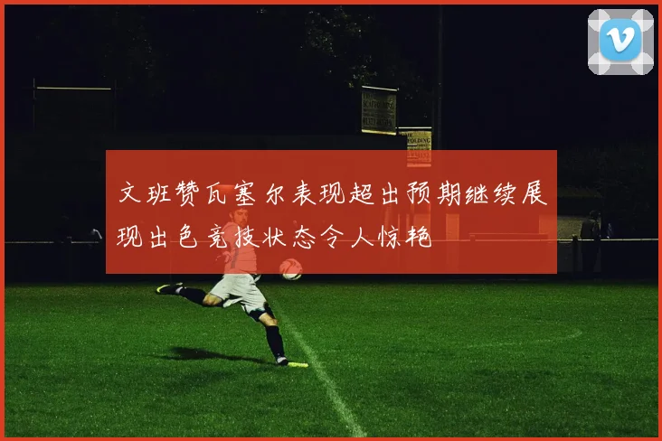 文班赞瓦塞尔表现超出预期继续展现出色竞技状态令人惊艳